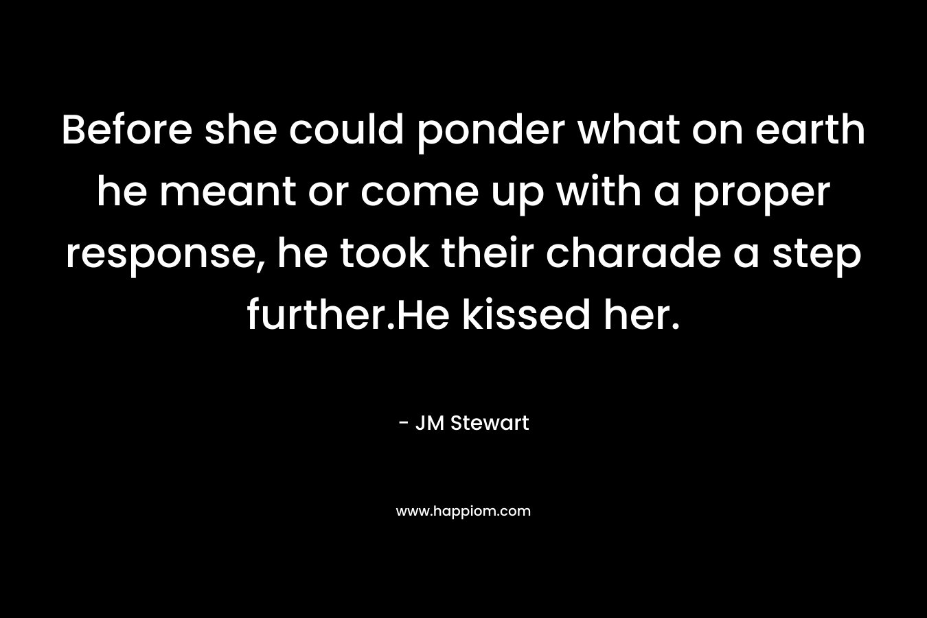 Before she could ponder what on earth he meant or come up with a proper response, he took their charade a step further.He kissed her. – JM Stewart