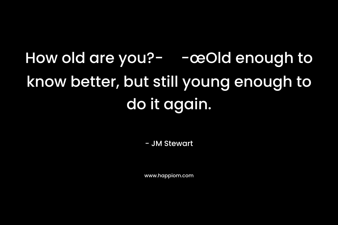 How old are you?--œOld enough to know better, but still young enough to do it again. – JM Stewart