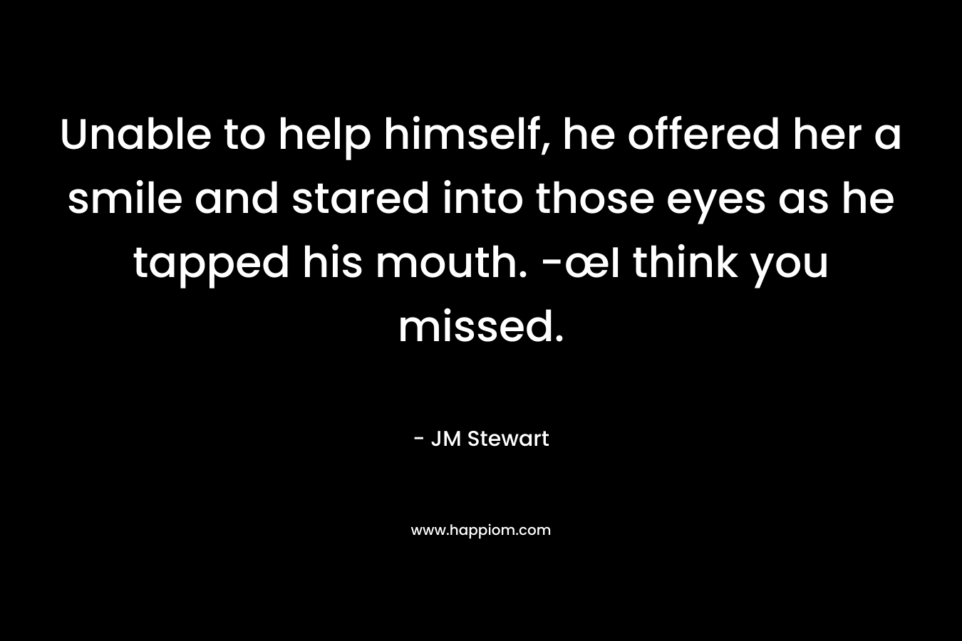 Unable to help himself, he offered her a smile and stared into those eyes as he tapped his mouth. -œI think you missed. – JM Stewart