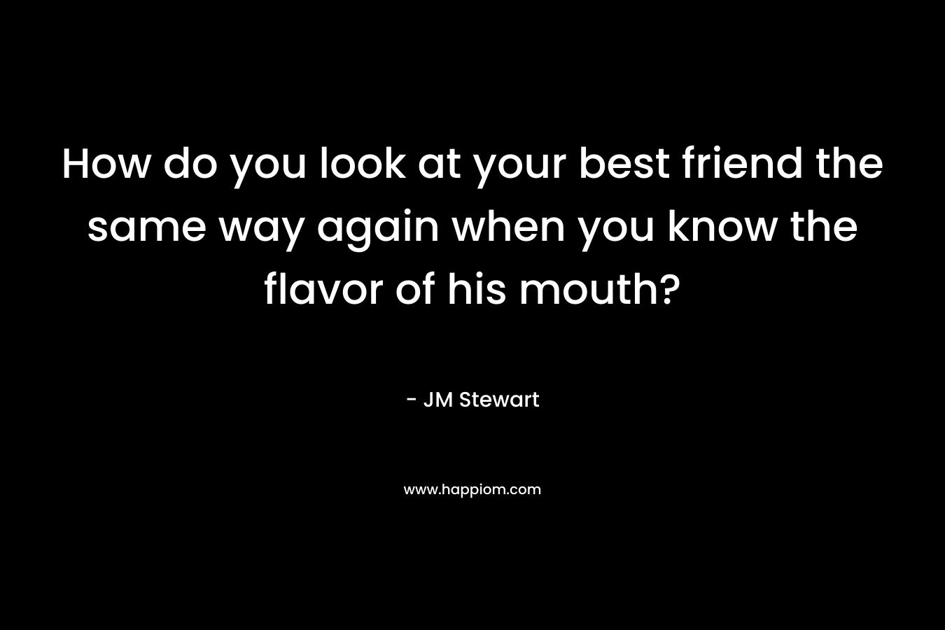 How do you look at your best friend the same way again when you know the flavor of his mouth? – JM Stewart