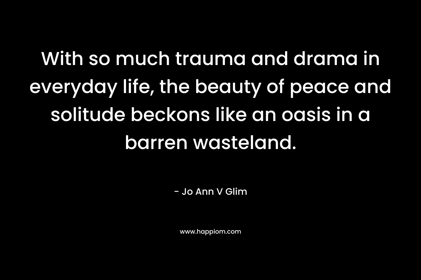 With so much trauma and drama in everyday life, the beauty of peace and solitude beckons like an oasis in a barren wasteland. – Jo Ann V Glim