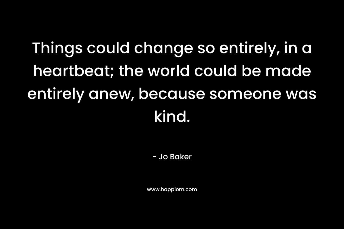 Things could change so entirely, in a heartbeat; the world could be made entirely anew, because someone was kind. – Jo Baker