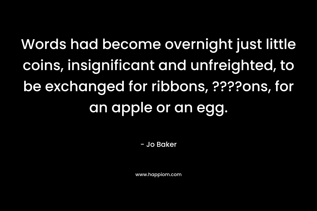 Words had become overnight just little coins, insignificant and unfreighted, to be exchanged for ribbons, ????ons, for an apple or an egg. – Jo Baker