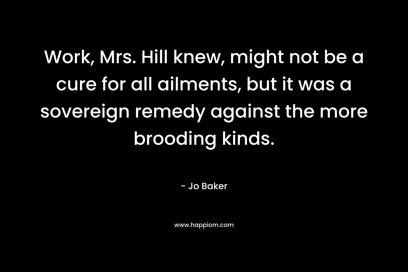 Work, Mrs. Hill knew, might not be a cure for all ailments, but it was a sovereign remedy against the more brooding kinds. – Jo Baker