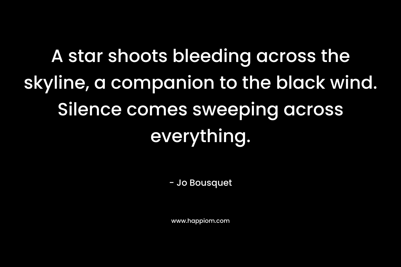 A star shoots bleeding across the skyline, a companion to the black wind. Silence comes sweeping across everything. – Jo Bousquet