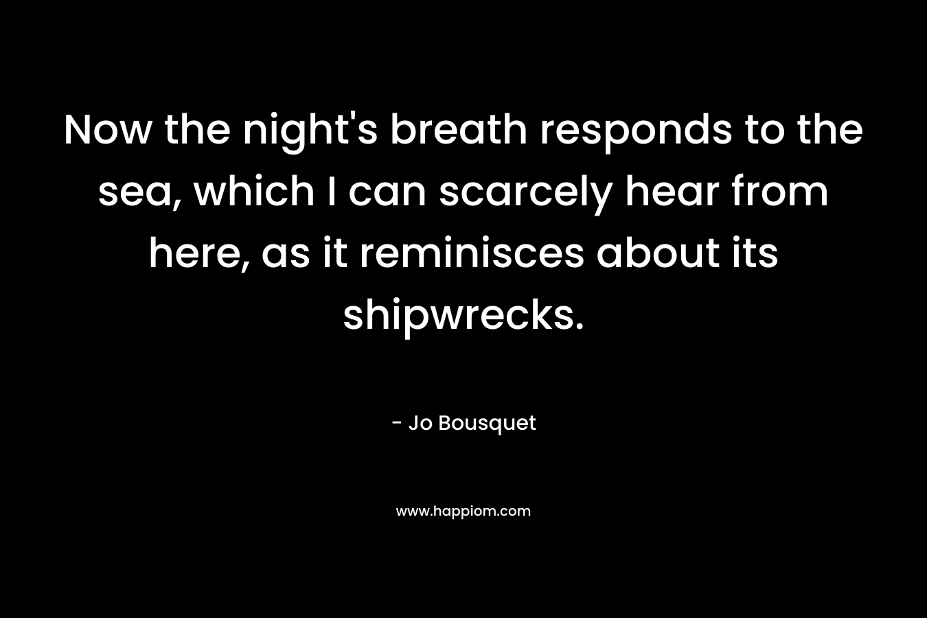 Now the night’s breath responds to the sea, which I can scarcely hear from here, as it reminisces about its shipwrecks. – Jo Bousquet