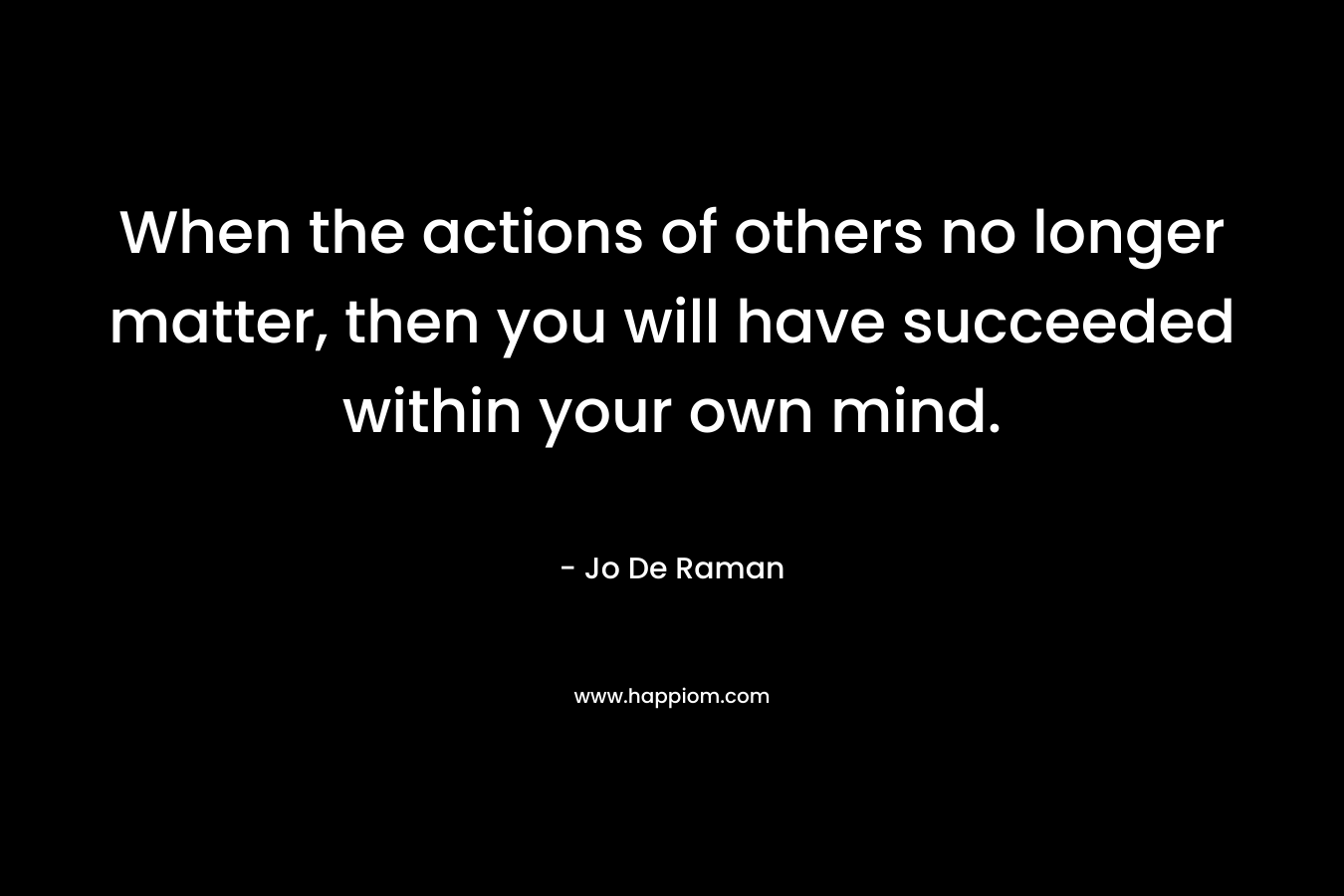 When the actions of others no longer matter, then you will have succeeded within your own mind. – Jo De Raman