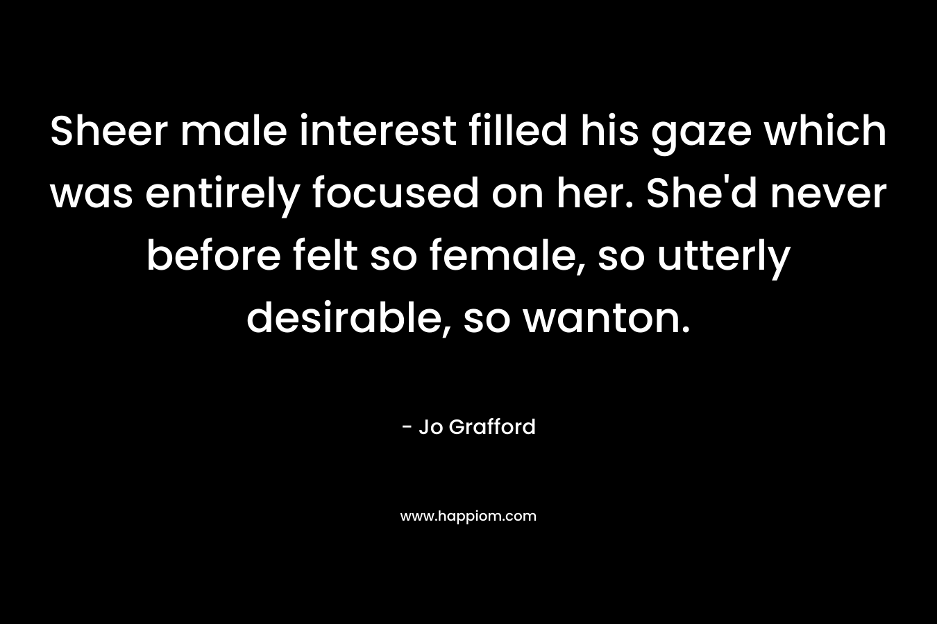 Sheer male interest filled his gaze which was entirely focused on her. She’d never before felt so female, so utterly desirable, so wanton. – Jo Grafford