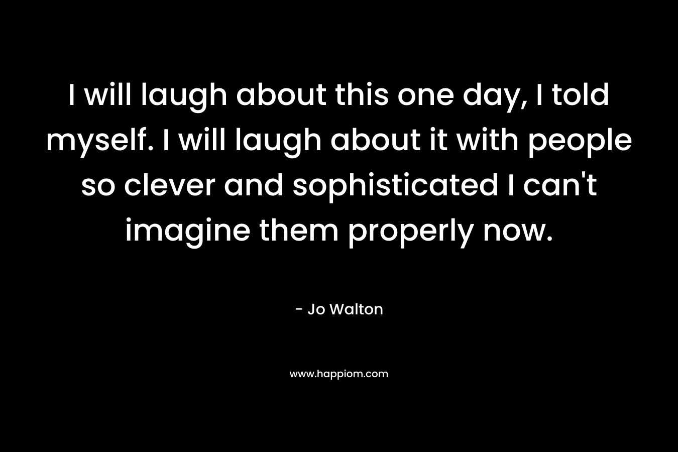 I will laugh about this one day, I told myself. I will laugh about it with people so clever and sophisticated I can’t imagine them properly now. – Jo Walton