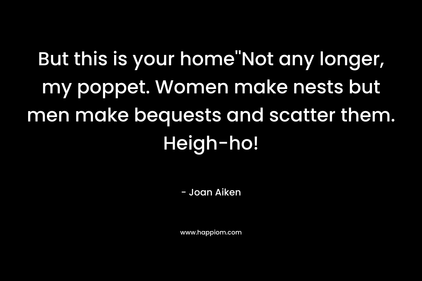 But this is your home”Not any longer, my poppet. Women make nests but men make bequests and scatter them. Heigh-ho! – Joan Aiken