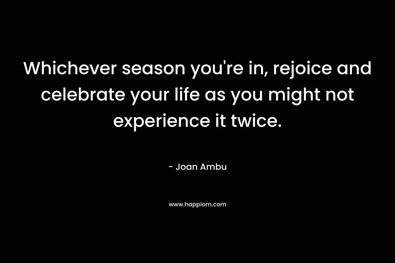 Whichever season you’re in, rejoice and celebrate your life as you might not experience it twice. – Joan Ambu