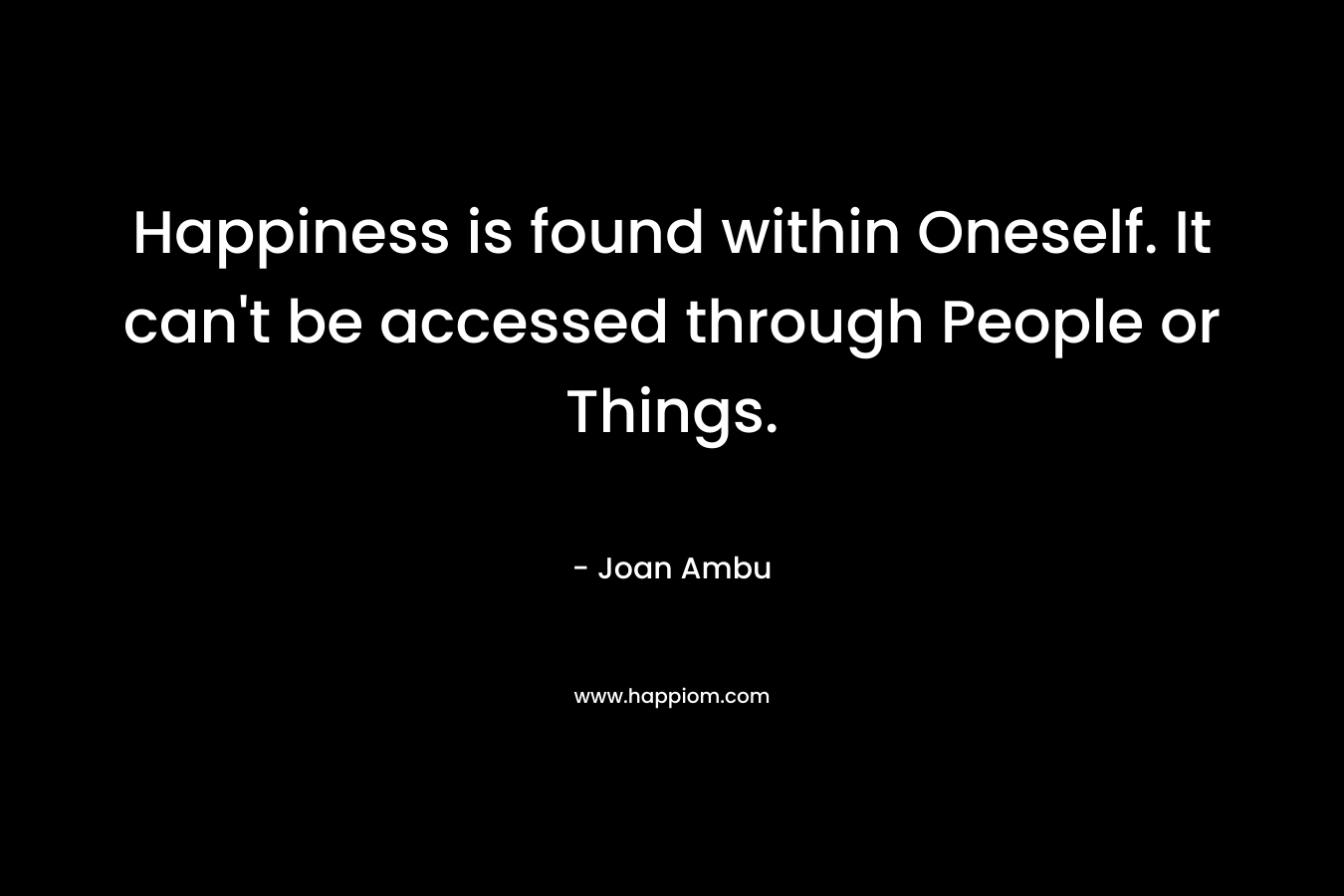 Happiness is found within Oneself. It can't be accessed through People or Things.