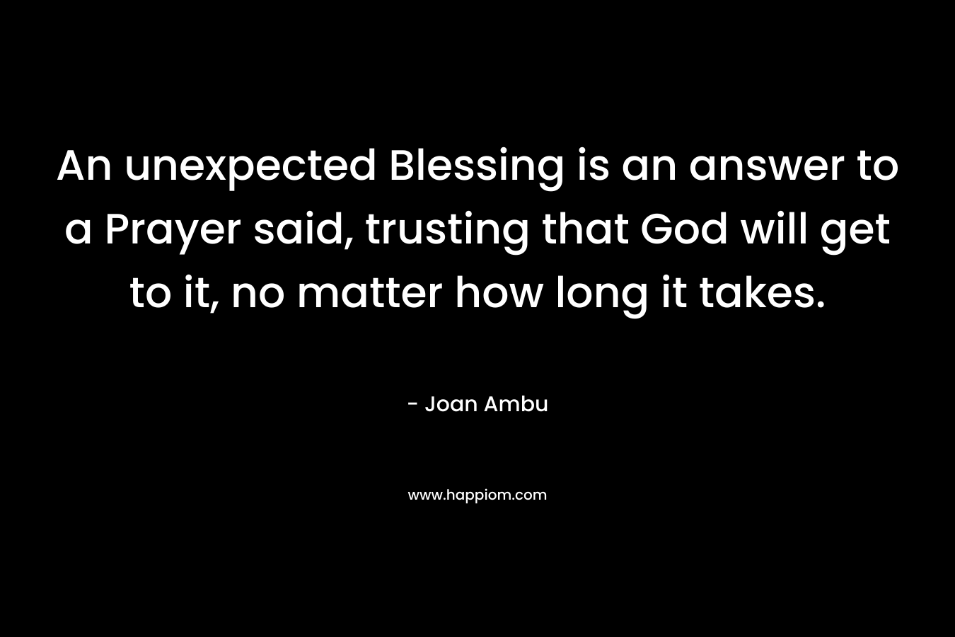 An unexpected Blessing is an answer to a Prayer said, trusting that God will get to it, no matter how long it takes. – Joan Ambu