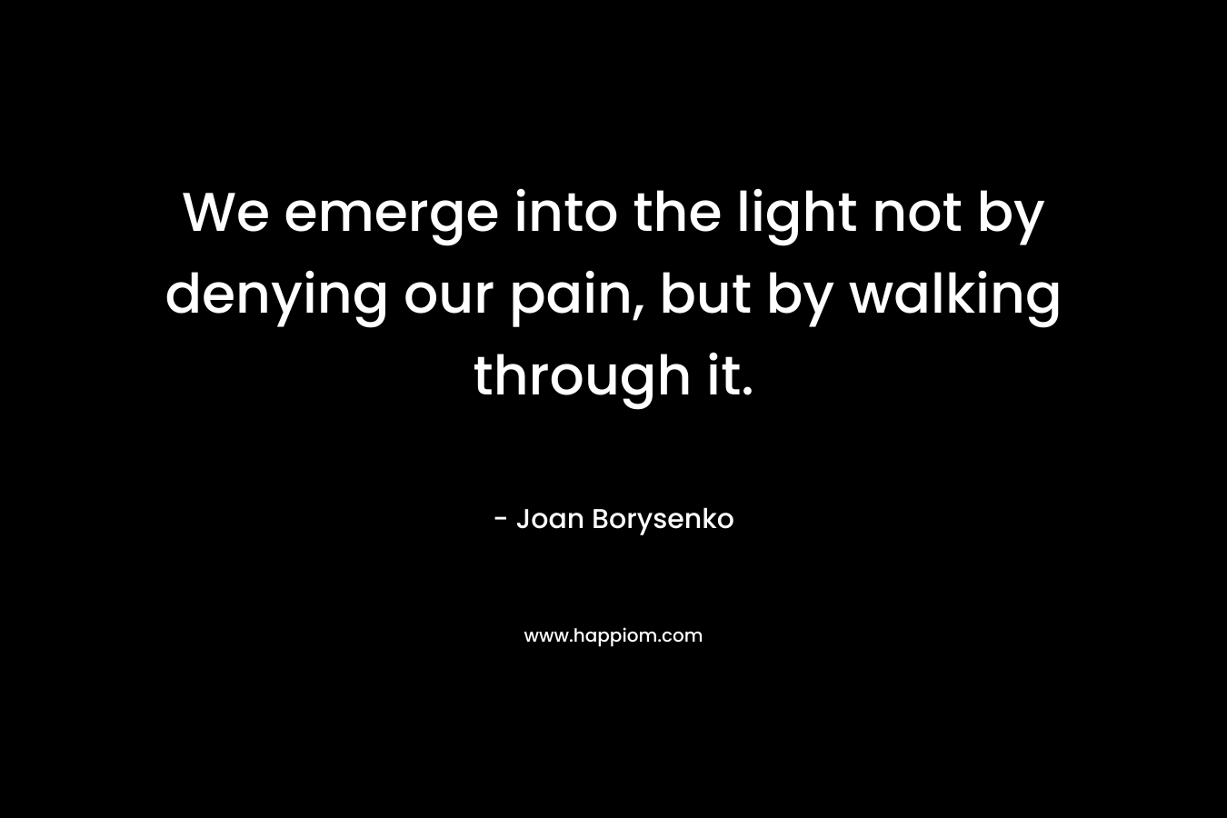 We emerge into the light not by denying our pain, but by walking through it. – Joan Borysenko