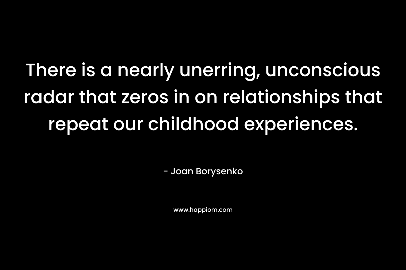 There is a nearly unerring, unconscious radar that zeros in on relationships that repeat our childhood experiences. – Joan Borysenko
