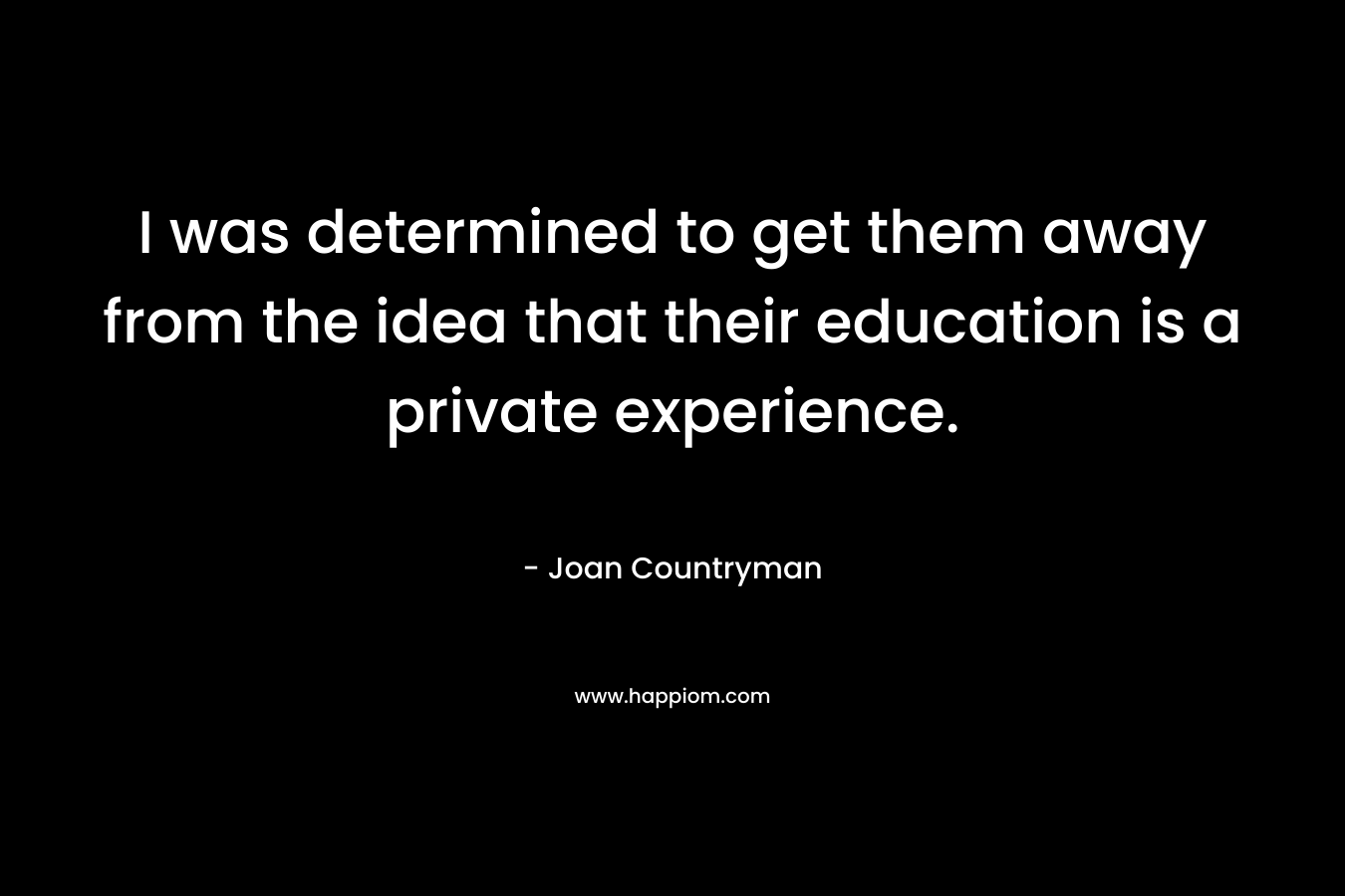 I was determined to get them away from the idea that their education is a private experience. – Joan Countryman
