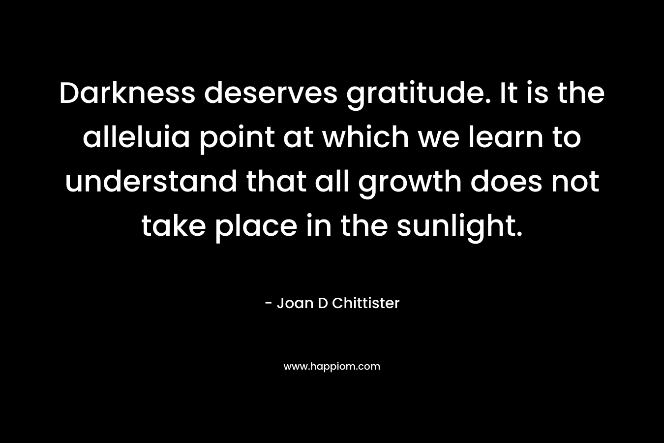 Darkness deserves gratitude. It is the alleluia point at which we learn to understand that all growth does not take place in the sunlight. – Joan D Chittister