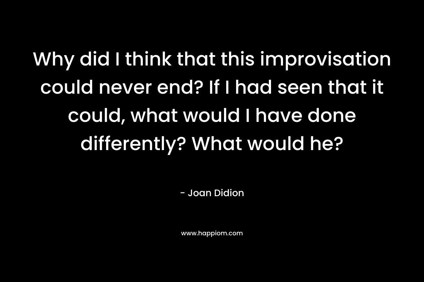Why did I think that this improvisation could never end? If I had seen that it could, what would I have done differently? What would he? – Joan Didion