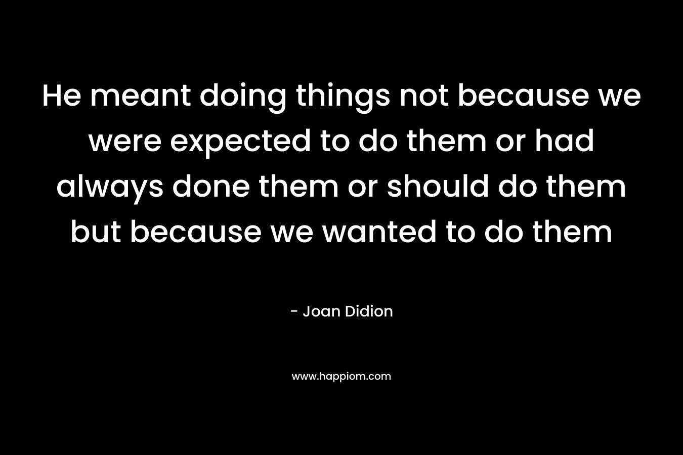 He meant doing things not because we were expected to do them or had always done them or should do them but because we wanted to do them