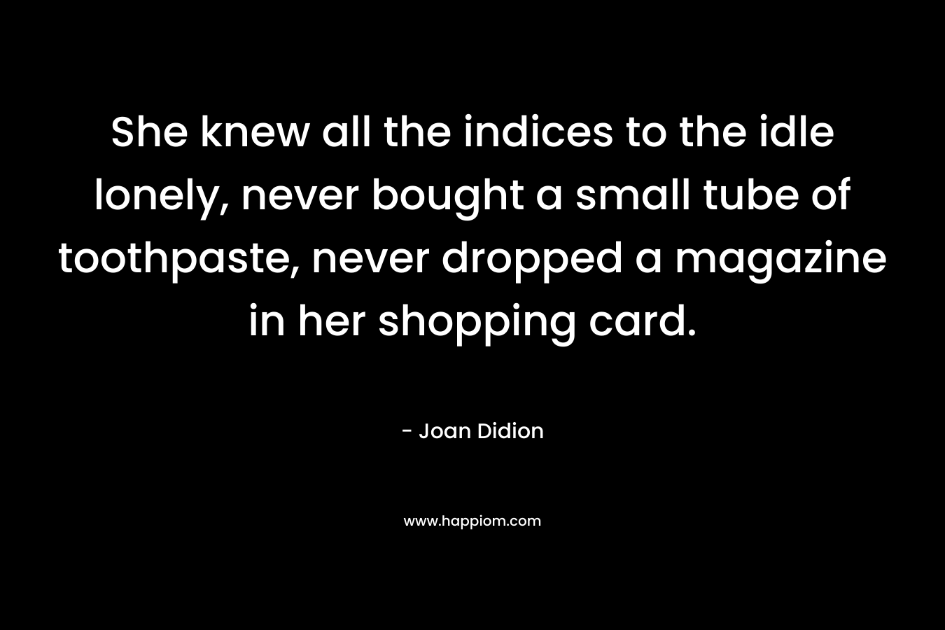 She knew all the indices to the idle lonely, never bought a small tube of toothpaste, never dropped a magazine in her shopping card.
