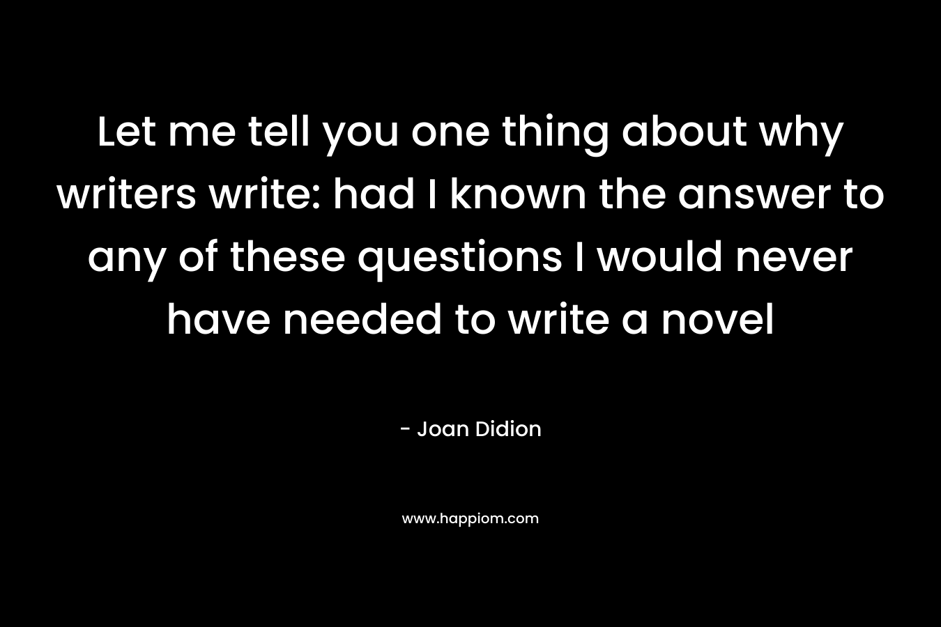 Let me tell you one thing about why writers write: had I known the answer to any of these questions I would never have needed to write a novel