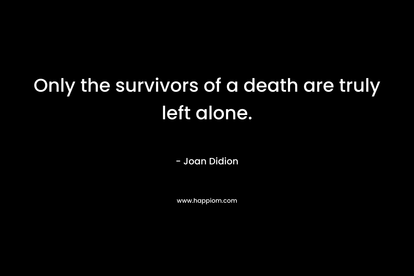 Only the survivors of a death are truly left alone. – Joan Didion