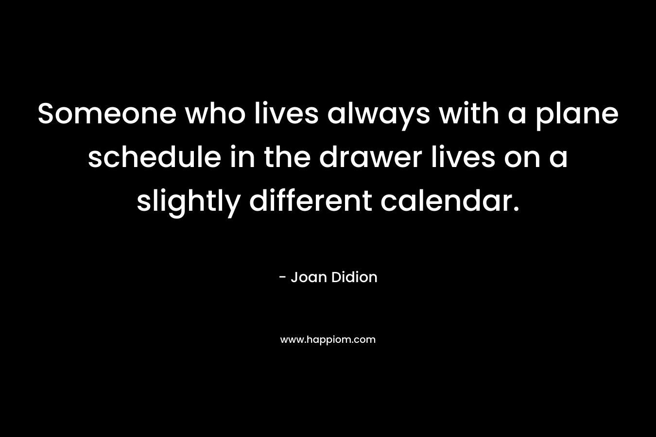 Someone who lives always with a plane schedule in the drawer lives on a slightly different calendar. – Joan Didion