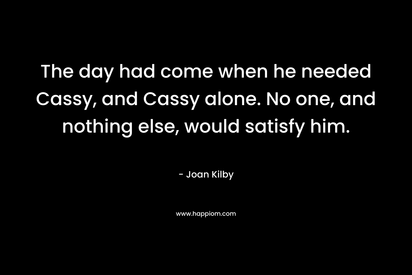 The day had come when he needed Cassy, and Cassy alone. No one, and nothing else, would satisfy him. – Joan Kilby