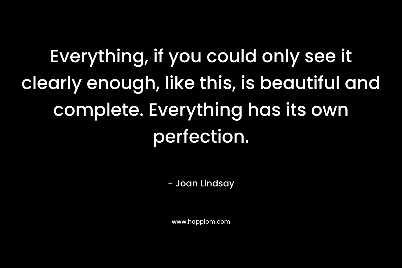 Everything, if you could only see it clearly enough, like this, is beautiful and complete. Everything has its own perfection. – Joan Lindsay