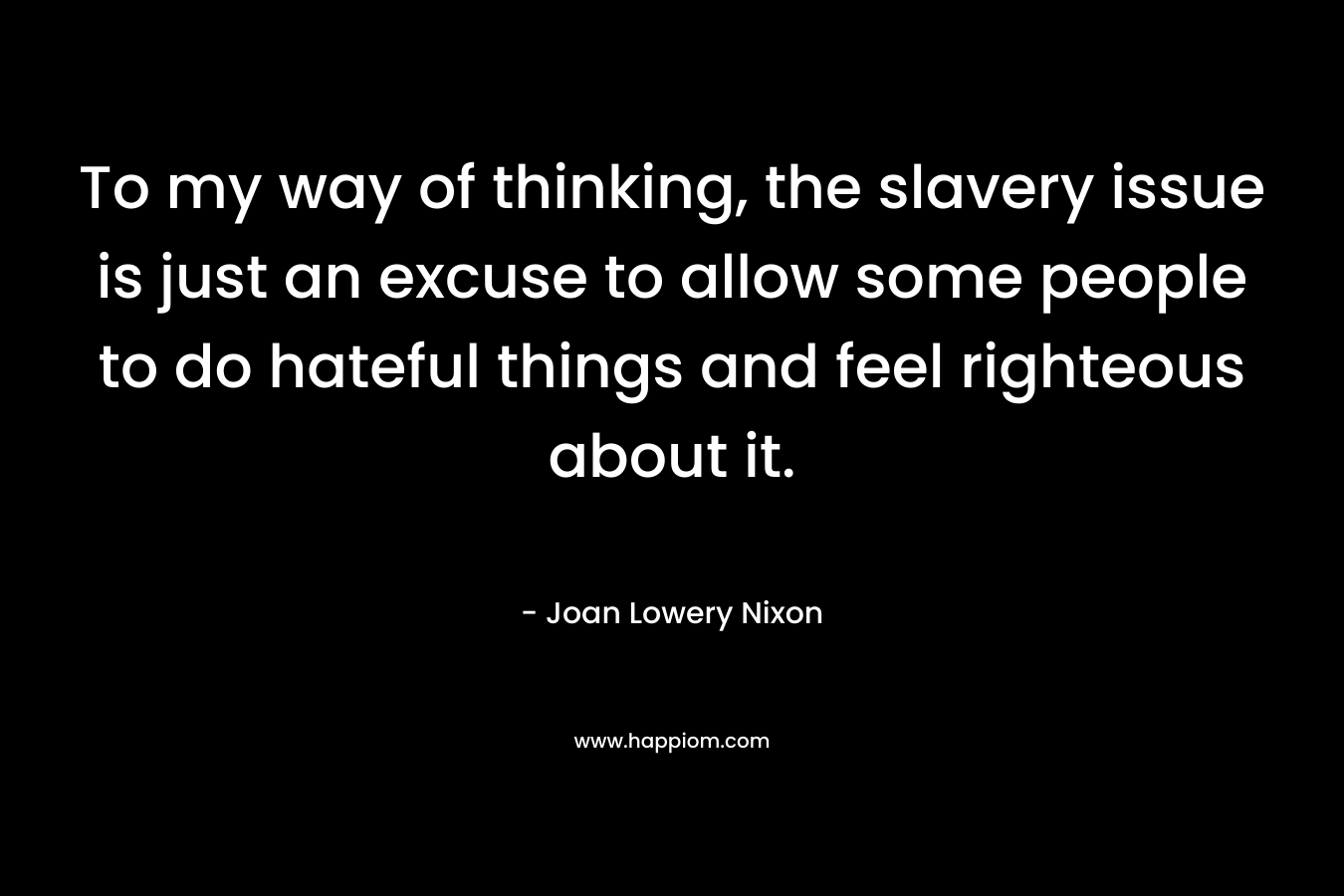 To my way of thinking, the slavery issue is just an excuse to allow some people to do hateful things and feel righteous about it.