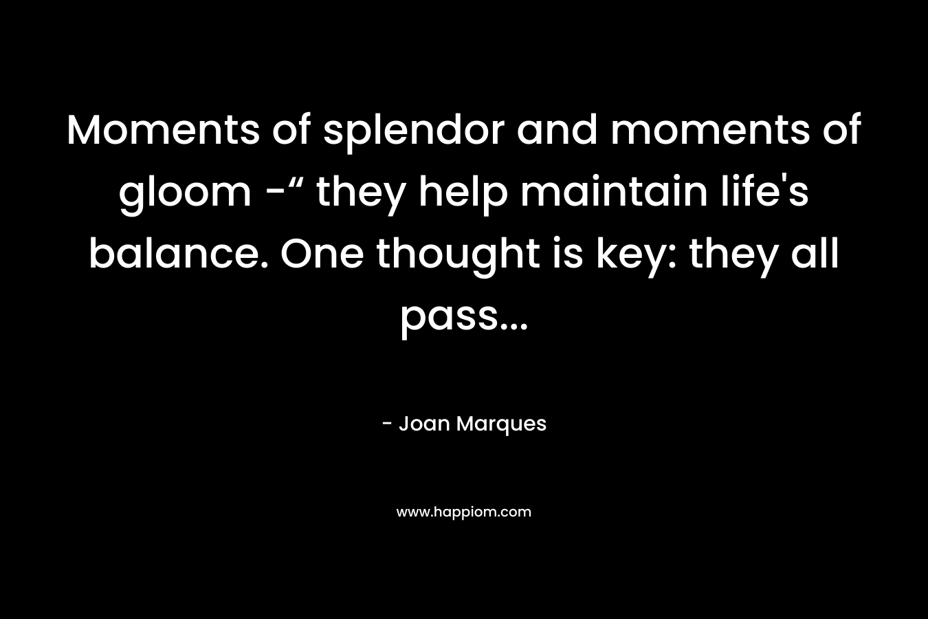 Moments of splendor and moments of gloom -“ they help maintain life's balance. One thought is key: they all pass...