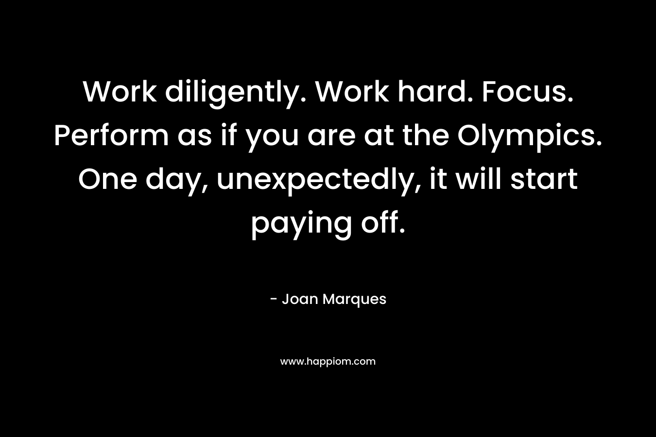 Work diligently. Work hard. Focus. Perform as if you are at the Olympics. One day, unexpectedly, it will start paying off. – Joan Marques