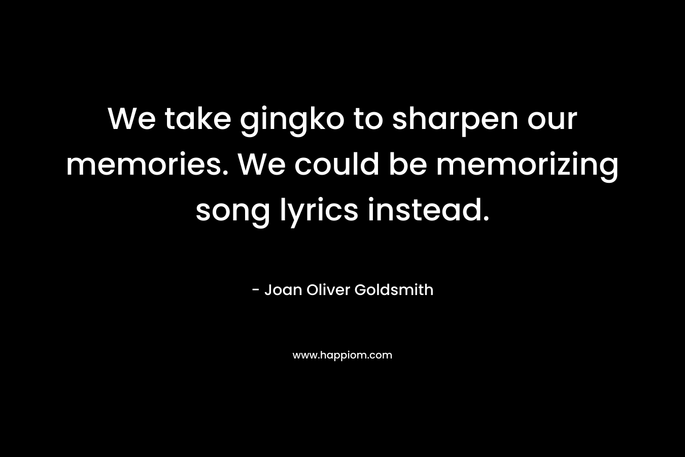 We take gingko to sharpen our memories. We could be memorizing song lyrics instead. – Joan Oliver Goldsmith