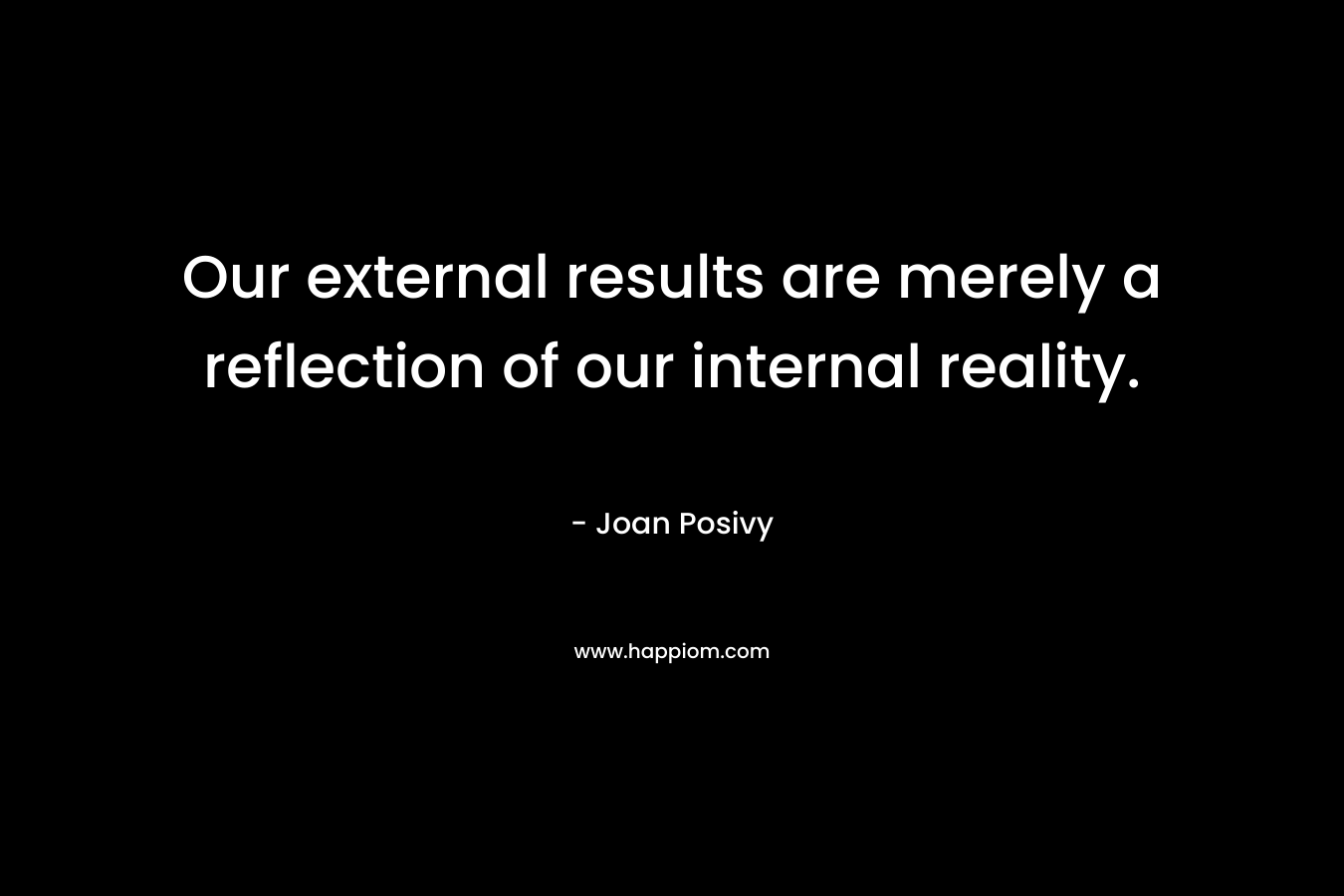Our external results are merely a reflection of our internal reality. – Joan Posivy