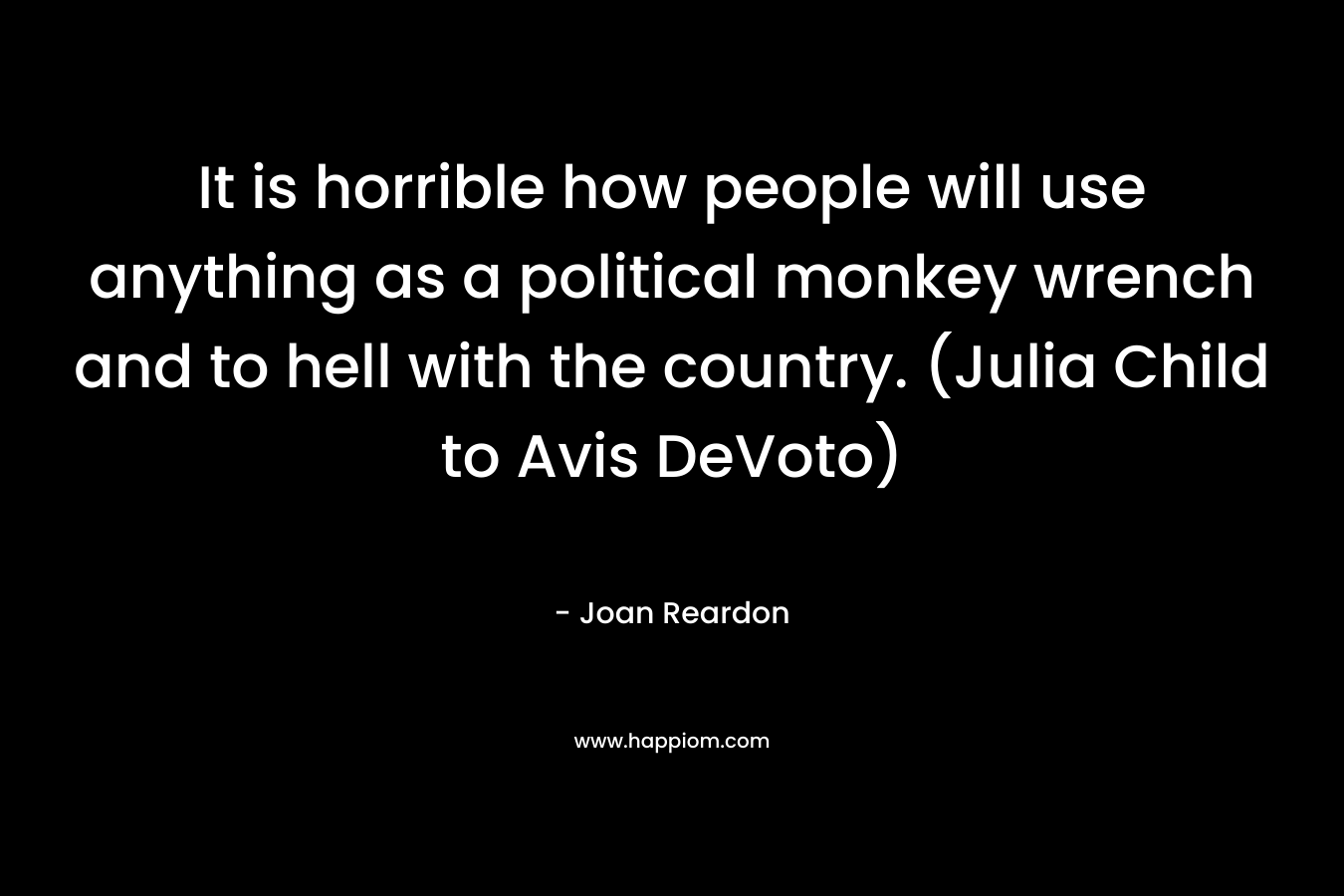 It is horrible how people will use anything as a political monkey wrench and to hell with the country. (Julia Child to Avis DeVoto) – Joan Reardon