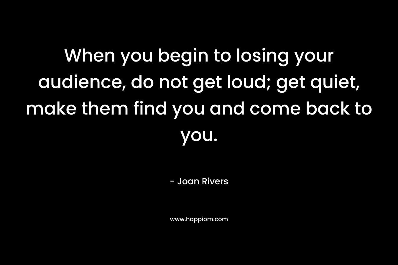 When you begin to losing your audience, do not get loud; get quiet, make them find you and come back to you.