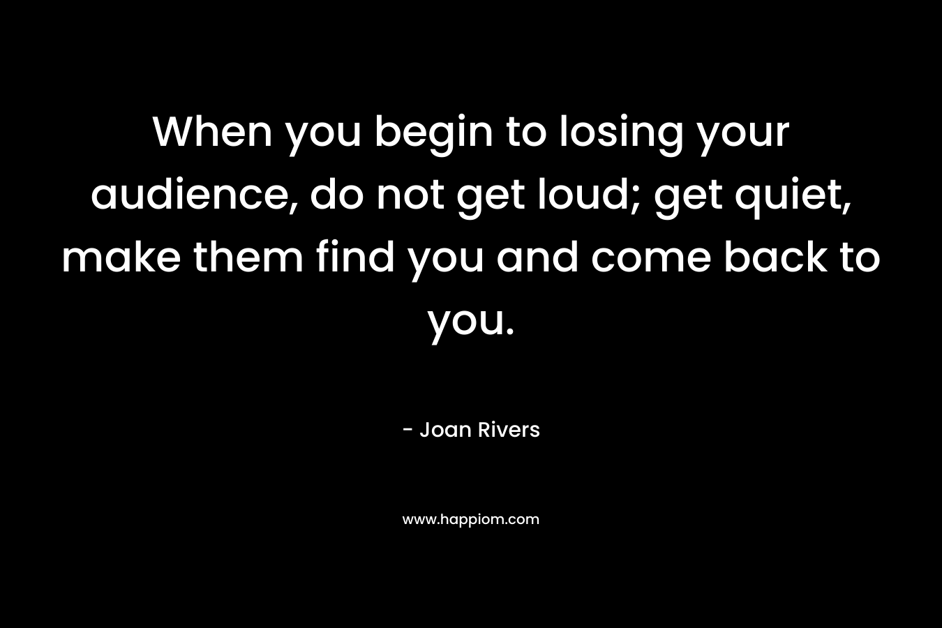 When you begin to losing your audience, do not get loud; get quiet, make them find you and come back to you. – Joan Rivers