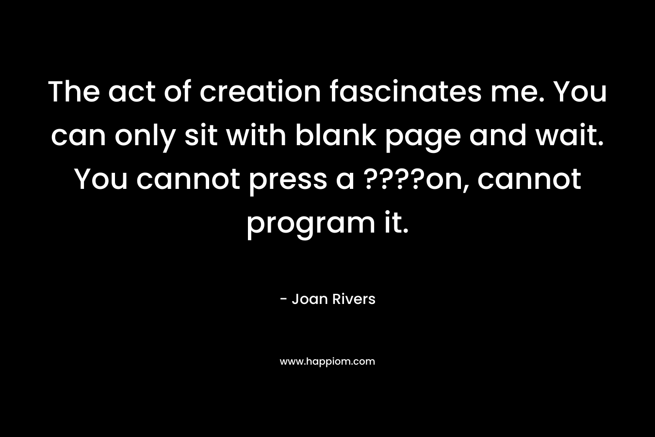 The act of creation fascinates me. You can only sit with blank page and wait. You cannot press a ????on, cannot program it.