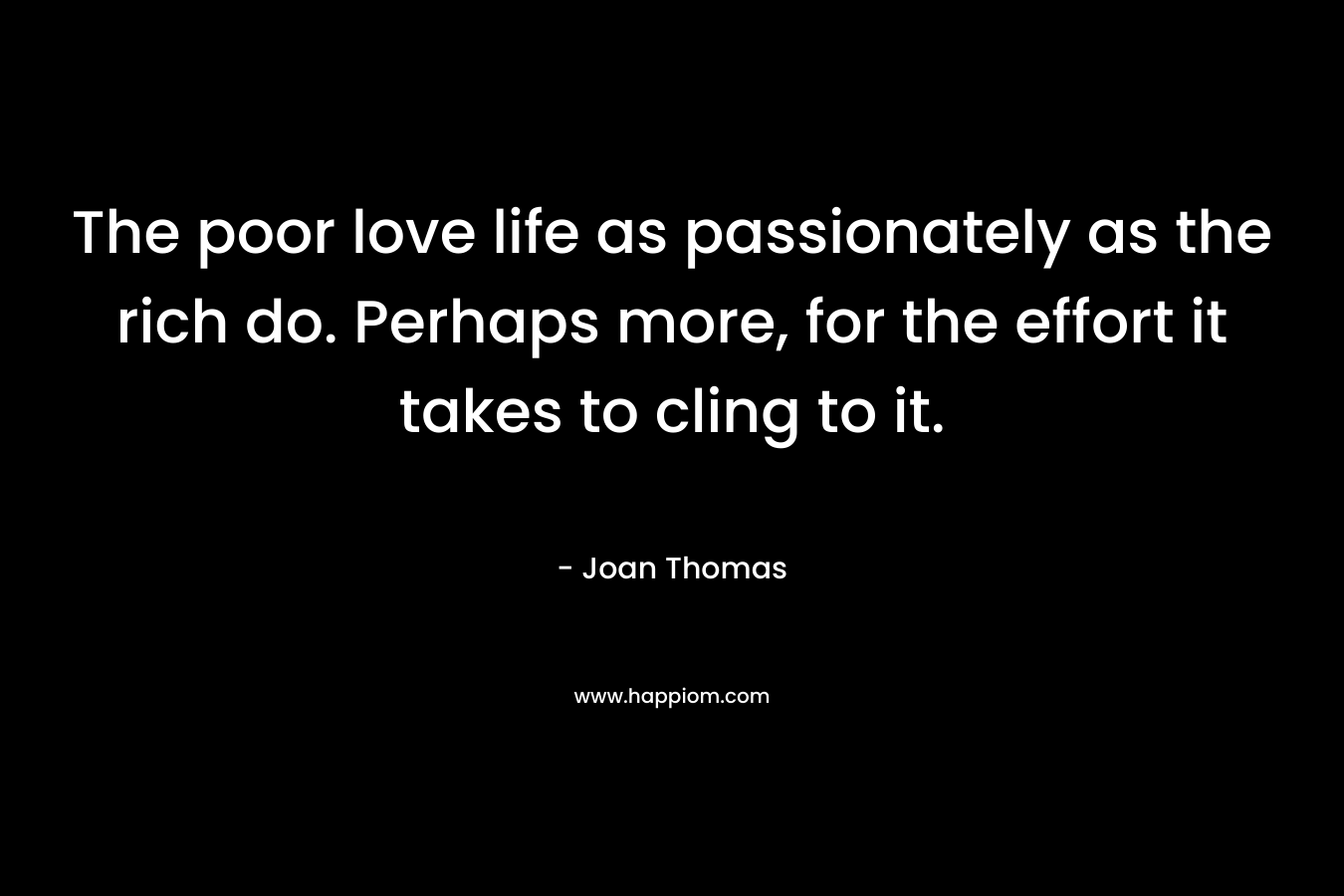The poor love life as passionately as the rich do. Perhaps more, for the effort it takes to cling to it. – Joan Thomas