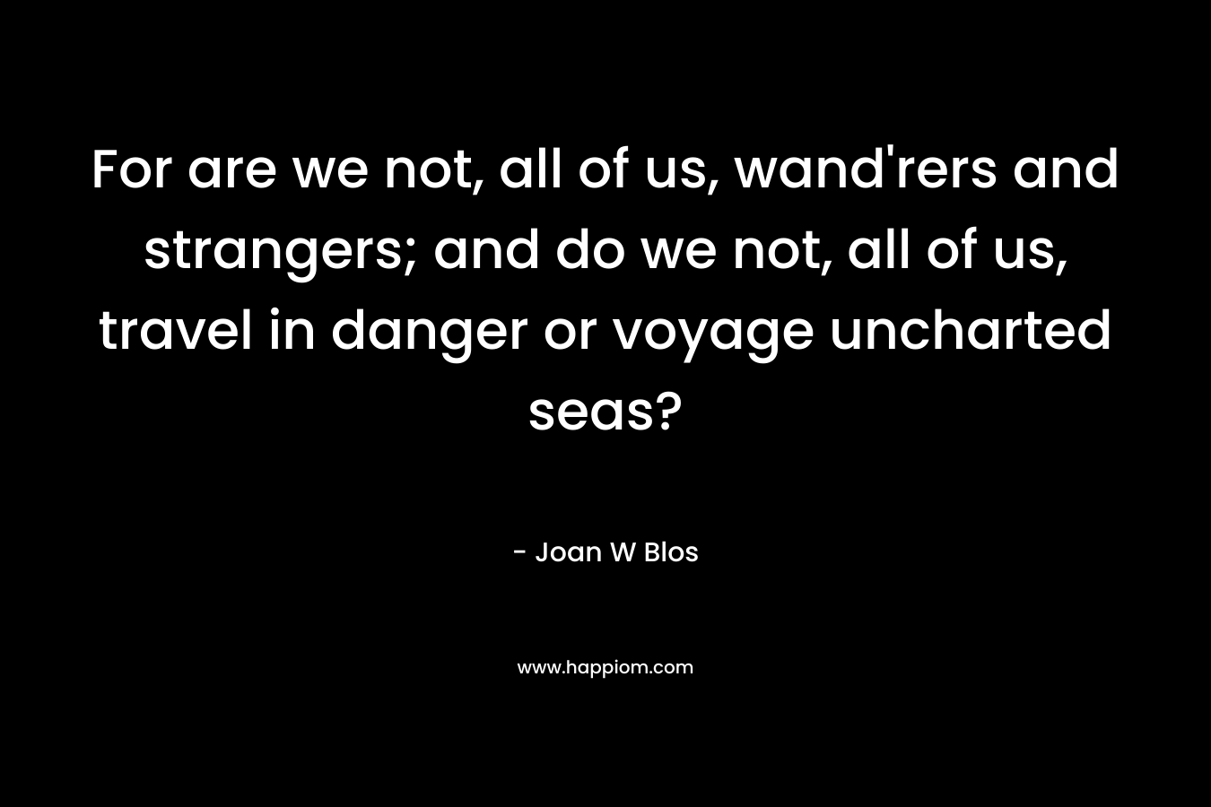 For are we not, all of us, wand’rers and strangers; and do we not, all of us, travel in danger or voyage uncharted seas? – Joan W Blos