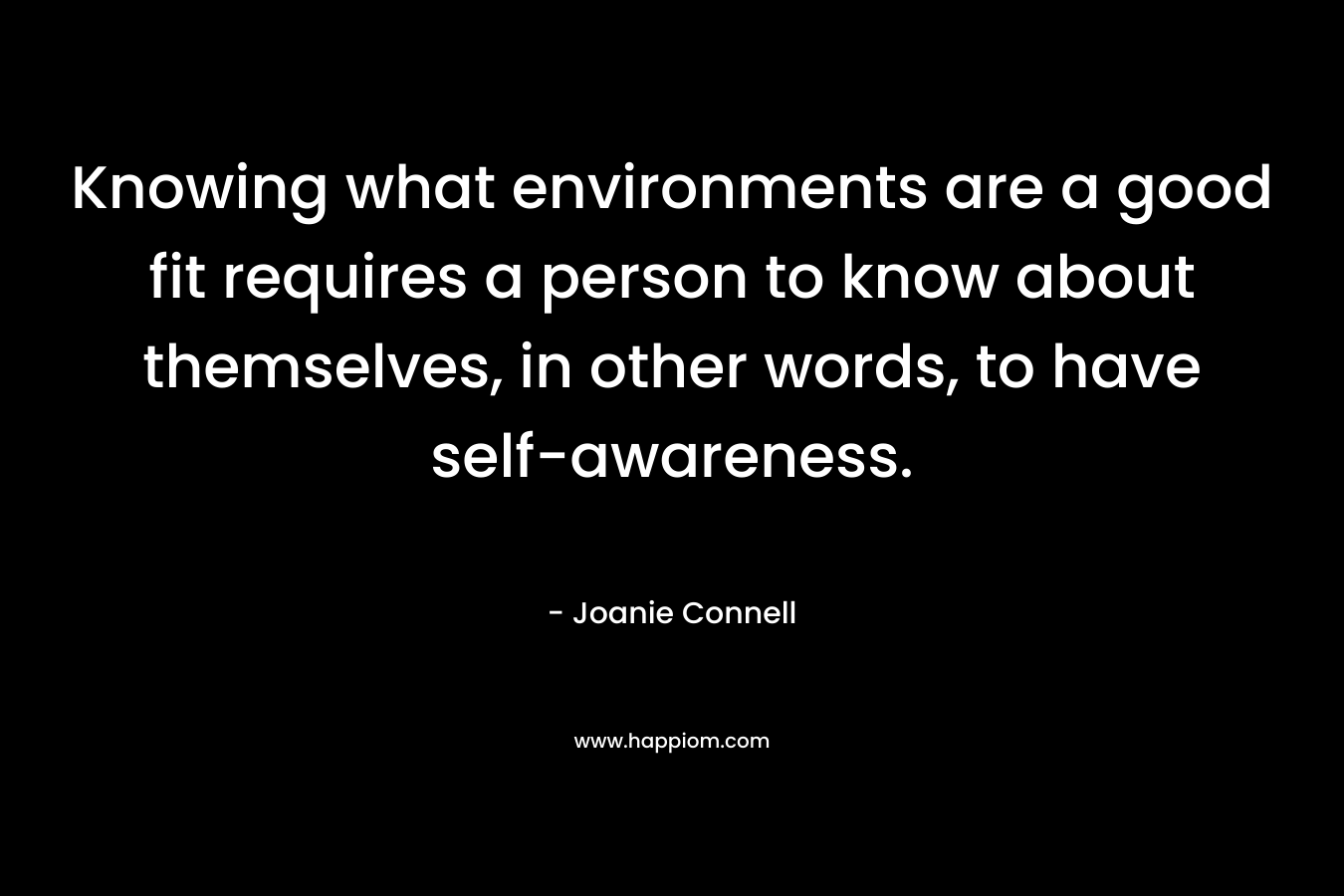 Knowing what environments are a good fit requires a person to know about themselves, in other words, to have self-awareness. – Joanie Connell