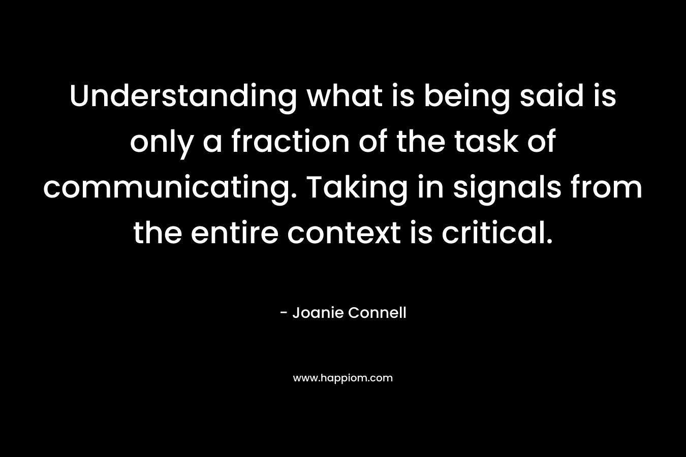 Understanding what is being said is only a fraction of the task of communicating. Taking in signals from the entire context is critical. – Joanie Connell