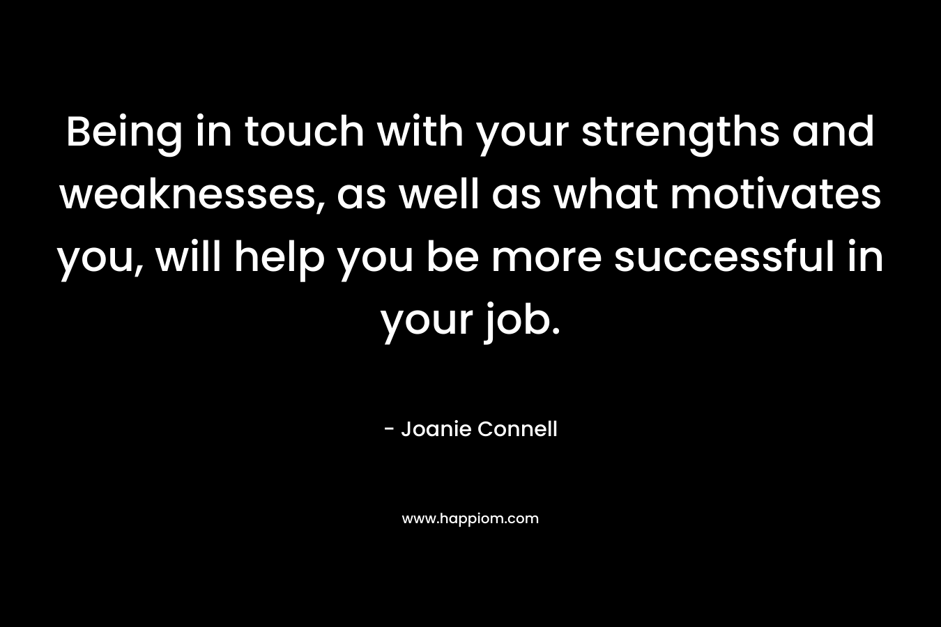 Being in touch with your strengths and weaknesses, as well as what motivates you, will help you be more successful in your job. – Joanie Connell