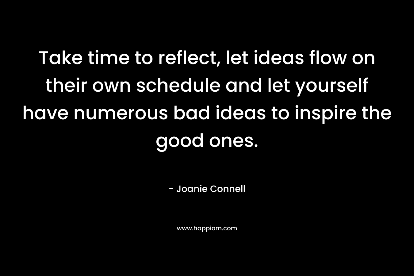 Take time to reflect, let ideas flow on their own schedule and let yourself have numerous bad ideas to inspire the good ones. – Joanie Connell