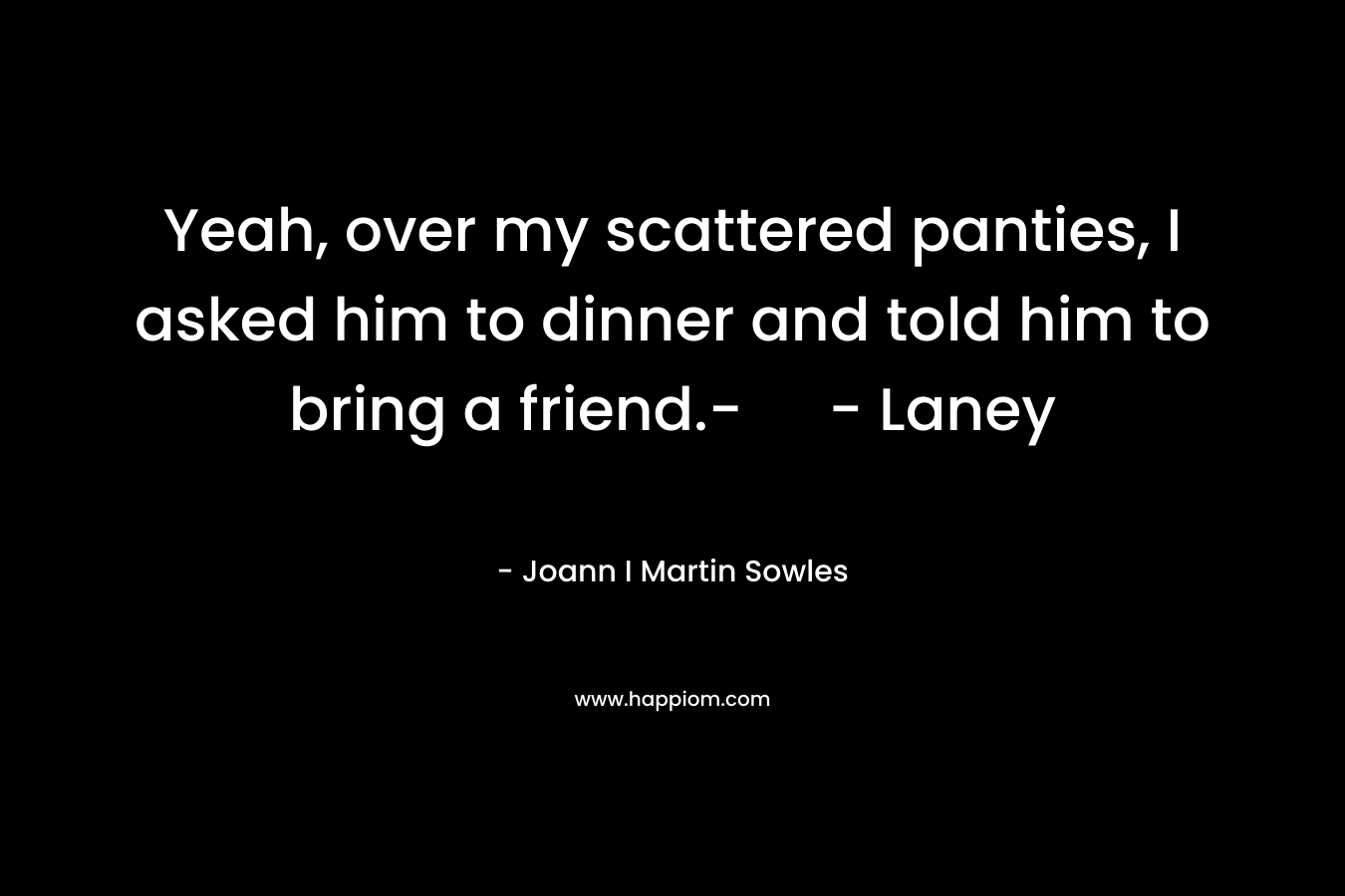 Yeah, over my scattered panties, I asked him to dinner and told him to bring a friend.- - Laney