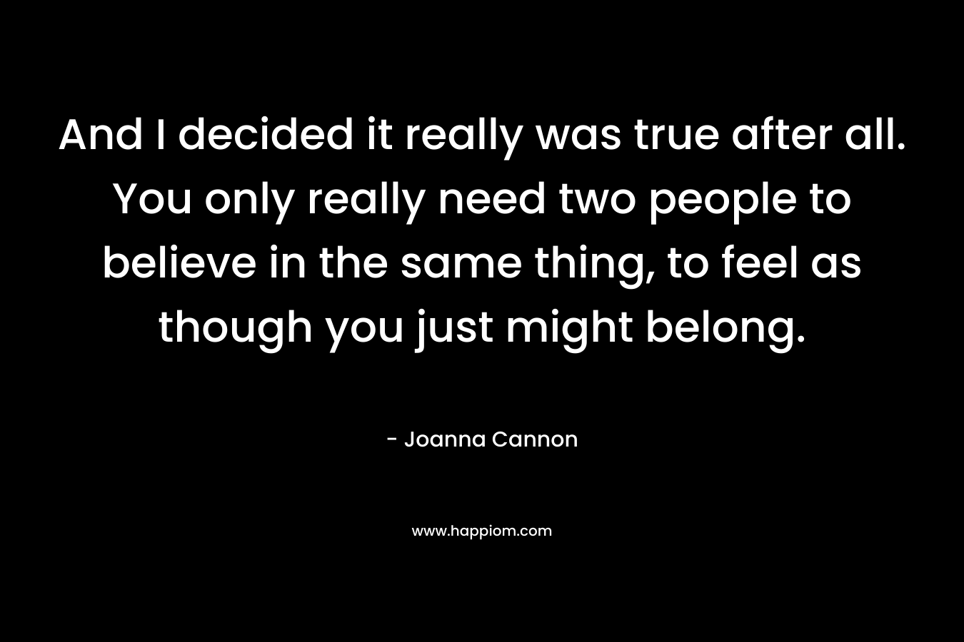 And I decided it really was true after all. You only really need two people to believe in the same thing, to feel as though you just might belong. – Joanna Cannon