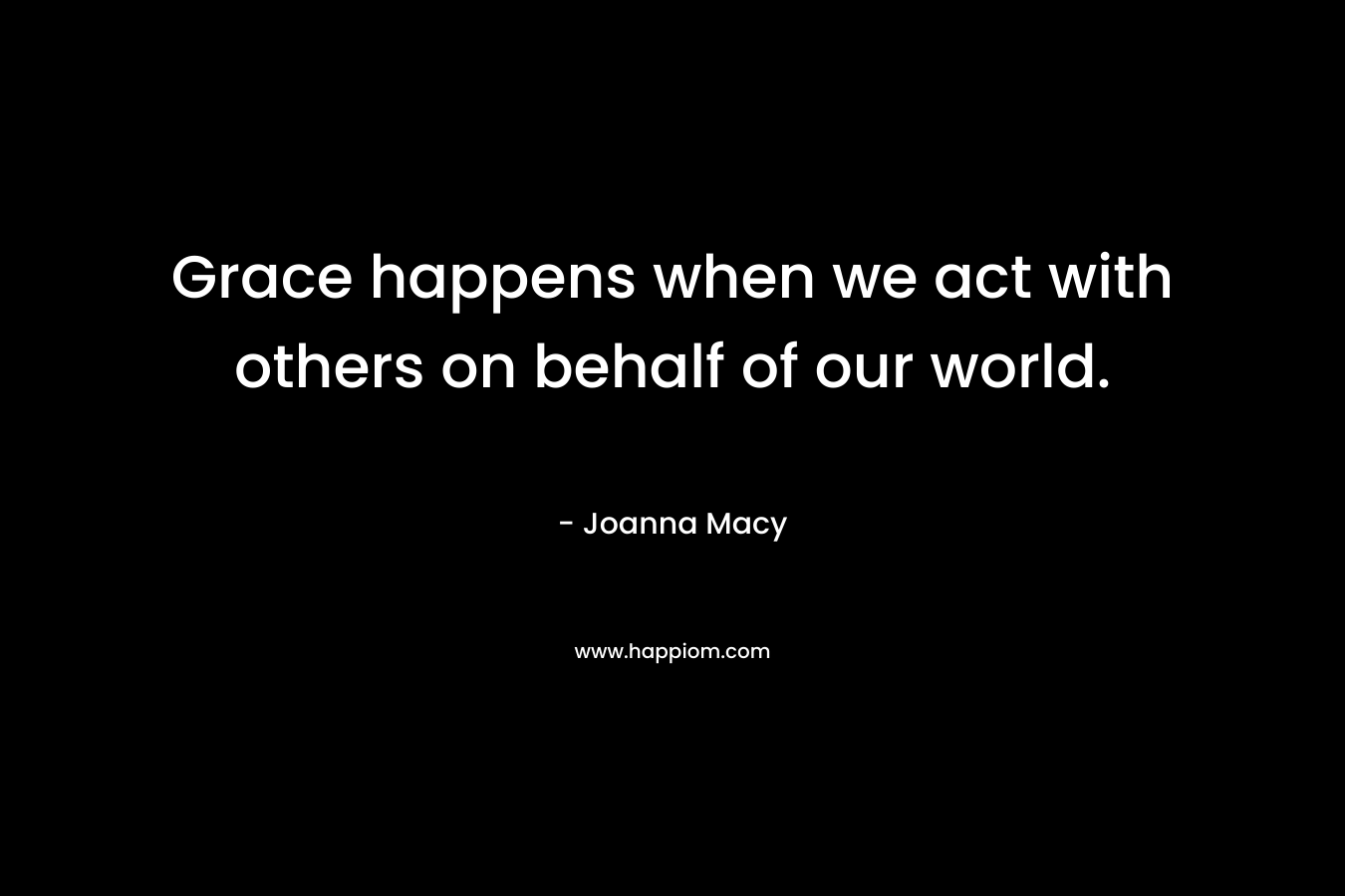 Grace happens when we act with others on behalf of our world. – Joanna Macy