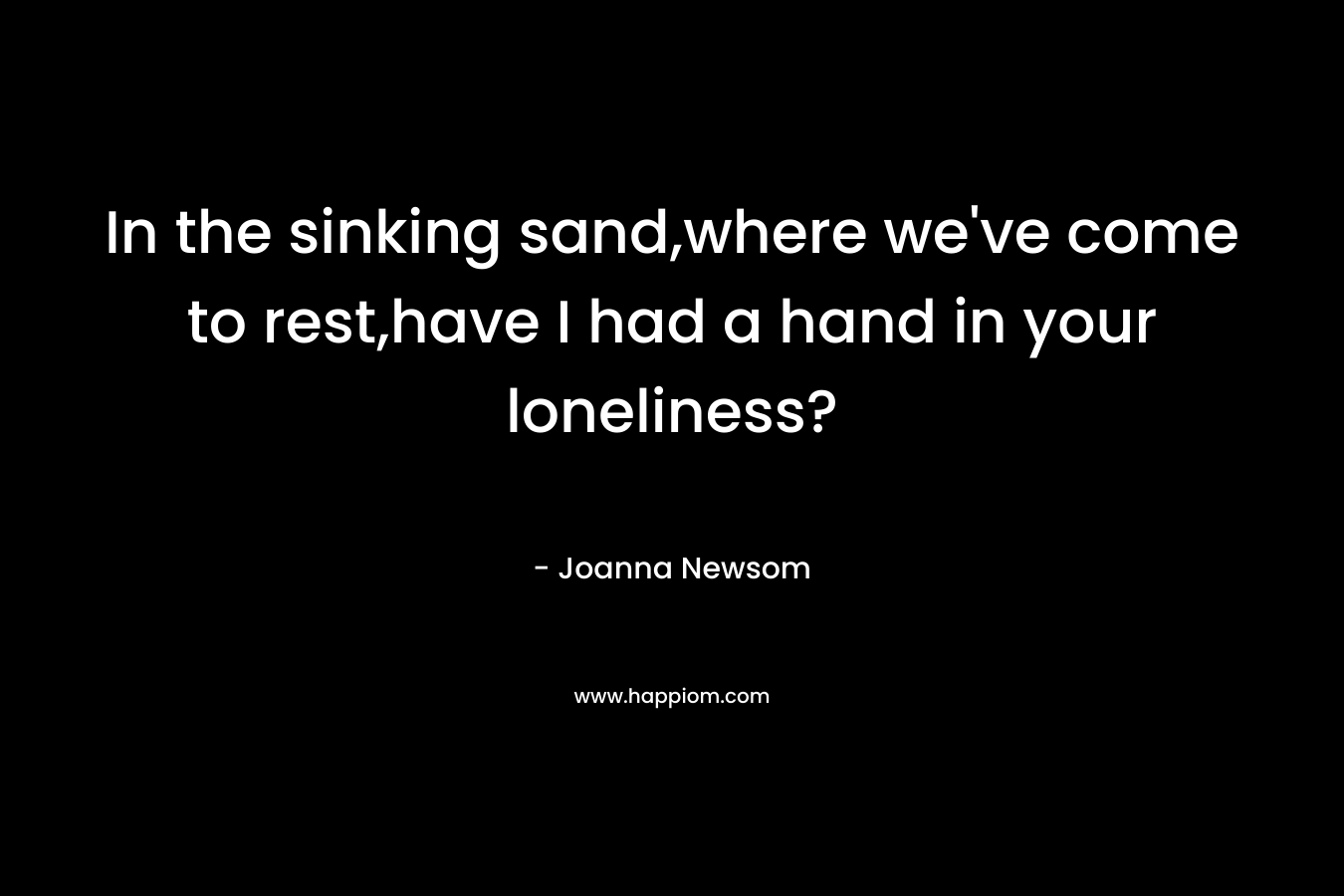 In the sinking sand,where we’ve come to rest,have I had a hand in your loneliness? – Joanna Newsom