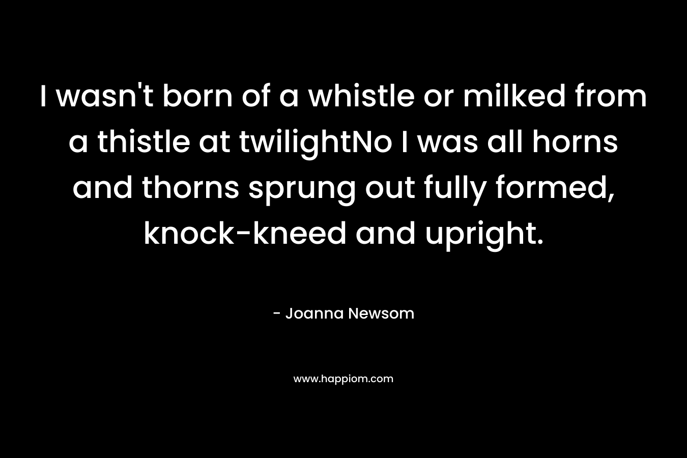 I wasn't born of a whistle or milked from a thistle at twilightNo I was all horns and thorns sprung out fully formed, knock-kneed and upright.