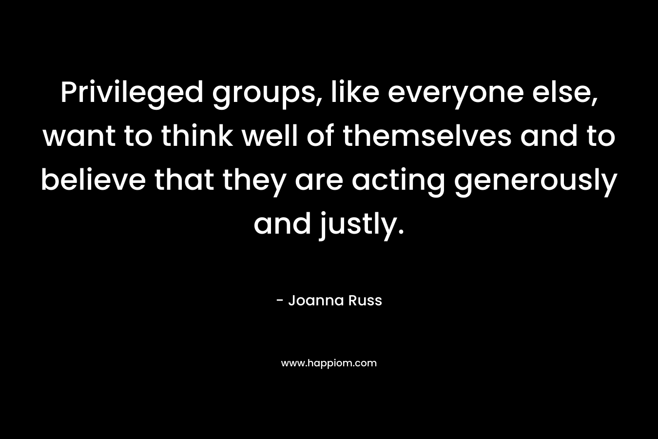 Privileged groups, like everyone else, want to think well of themselves and to believe that they are acting generously and justly. – Joanna Russ